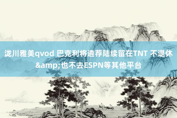 泷川雅美qvod 巴克利将遴荐陆续留在TNT 不退休&也不去ESPN等其他平台