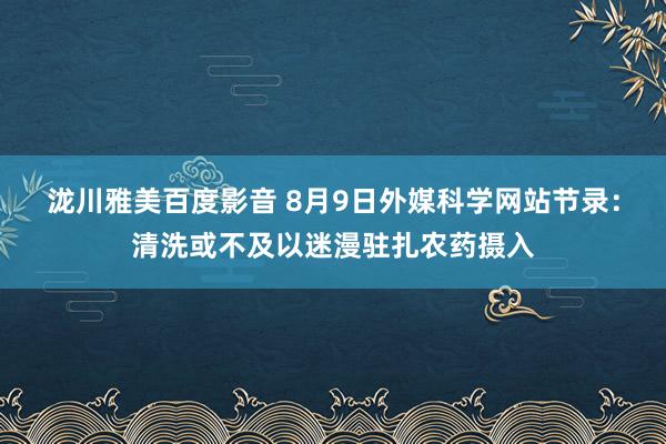 泷川雅美百度影音 8月9日外媒科学网站节录：清洗或不及以迷漫驻扎农药摄入