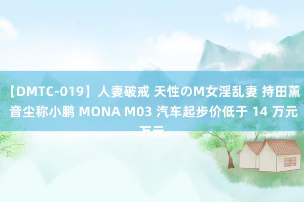 【DMTC-019】人妻破戒 天性のM女淫乱妻 持田薫 音尘称小鹏 MONA M03 汽车起步价低于 14 万元