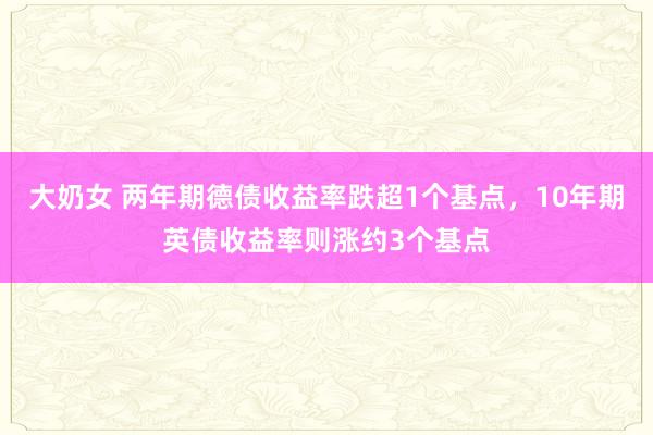 大奶女 两年期德债收益率跌超1个基点，10年期英债收益率则涨约3个基点