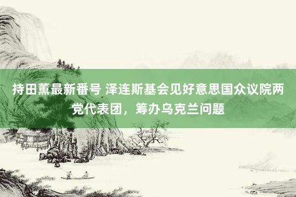 持田薫最新番号 泽连斯基会见好意思国众议院两党代表团，筹办乌克兰问题