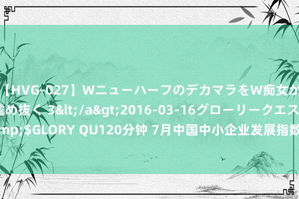 【HVG-027】WニューハーフのデカマラをW痴女が焦らし寸止めで虐め抜く 3</a>2016-03-16グローリークエスト&$GLORY QU120分钟 7月中国中小企业发展指数捏平 多个行业中小企业效益好转