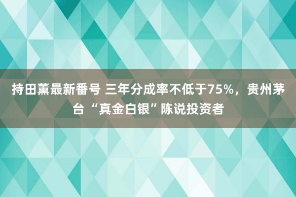 持田薫最新番号 三年分成率不低于75%，贵州茅台 “真金白银”陈说投资者