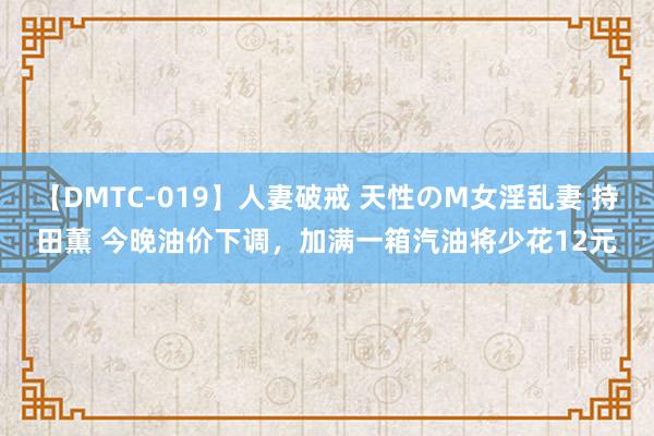 【DMTC-019】人妻破戒 天性のM女淫乱妻 持田薫 今晚油价下调，加满一箱汽油将少花12元