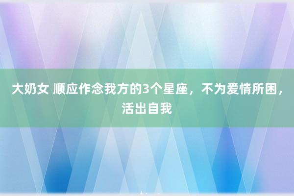 大奶女 顺应作念我方的3个星座，不为爱情所困，活出自我