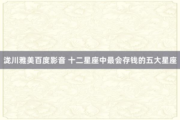 泷川雅美百度影音 十二星座中最会存钱的五大星座