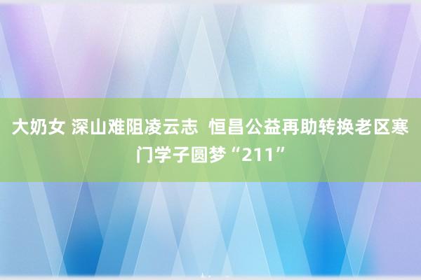 大奶女 深山难阻凌云志  恒昌公益再助转换老区寒门学子圆梦“211”