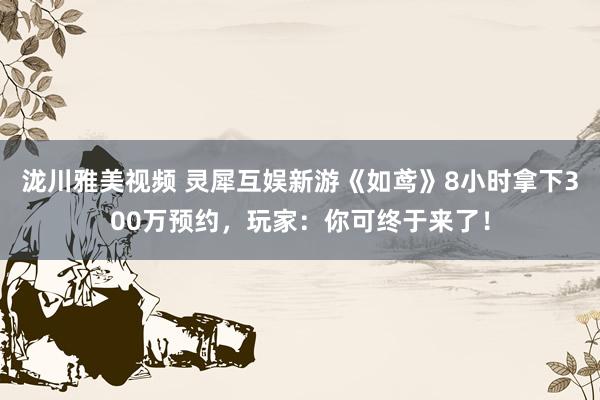 泷川雅美视频 灵犀互娱新游《如鸢》8小时拿下300万预约，玩家：你可终于来了！