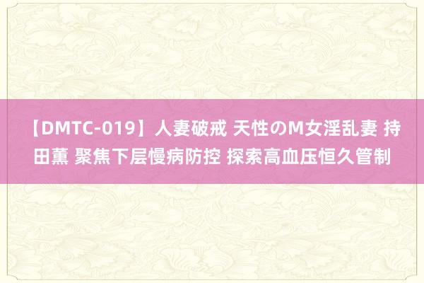 【DMTC-019】人妻破戒 天性のM女淫乱妻 持田薫 聚焦下层慢病防控 探索高血压恒久管制