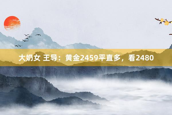 大奶女 王导：黄金2459平直多，看2480