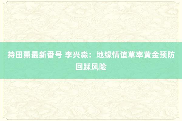 持田薫最新番号 李兴淼：地缘情谊草率黄金预防回踩风险