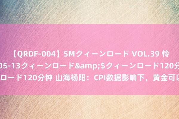 【QRDF-004】SMクィーンロード VOL.39 怜佳</a>2018-05-13クィーンロード&$クィーンロード120分钟 山海杨阳：CPI数据影响下，黄金可以运行探求作念空！