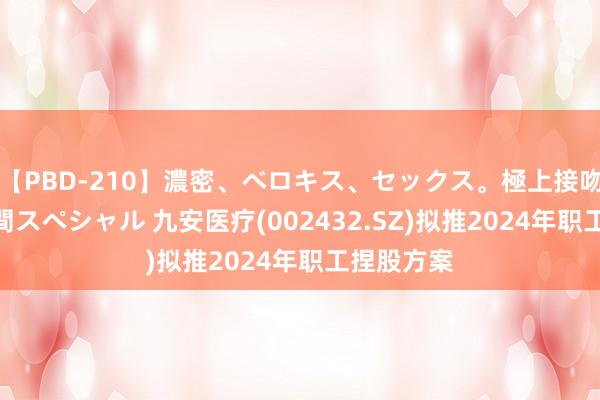 【PBD-210】濃密、ベロキス、セックス。極上接吻性交 8時間スペシャル 九安医疗(002432.SZ)拟推2024年职工捏股方案