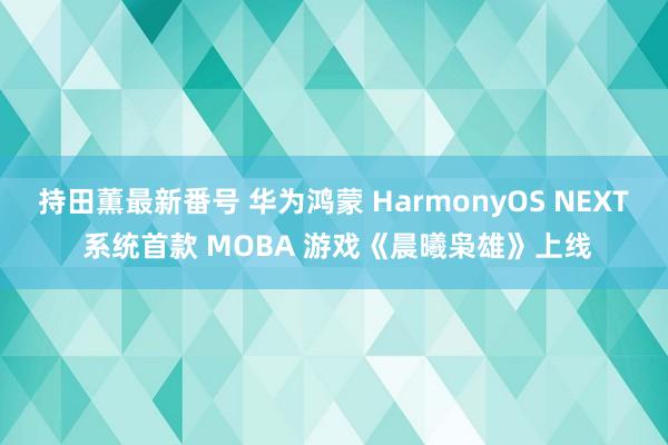 持田薫最新番号 华为鸿蒙 HarmonyOS NEXT 系统首款 MOBA 游戏《晨曦枭雄》上线