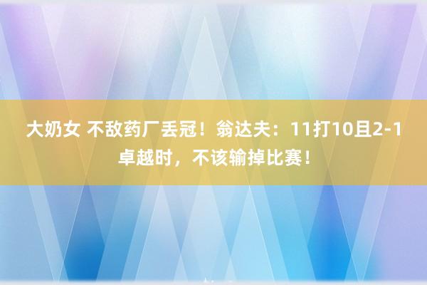 大奶女 不敌药厂丢冠！翁达夫：11打10且2-1卓越时，不该输掉比赛！