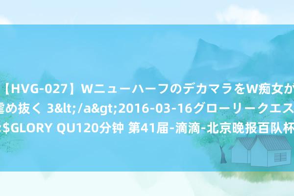 【HVG-027】WニューハーフのデカマラをW痴女が焦らし寸止めで虐め抜く 3</a>2016-03-16グローリークエスト&$GLORY QU120分钟 第41届-滴滴-北京晚报百队杯足球赛北京赛区八东谈主制比赛驱散