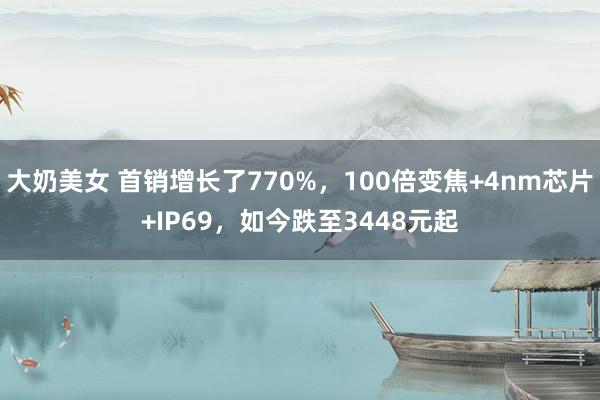 大奶美女 首销增长了770%，100倍变焦+4nm芯片+IP69，如今跌至3448元起