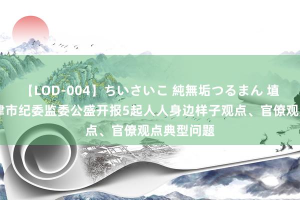 【LOD-004】ちいさいこ 純無垢つるまん 埴生みこ 天津市纪委监委公盛开报5起人人身边样子观点、官僚观点典型问题