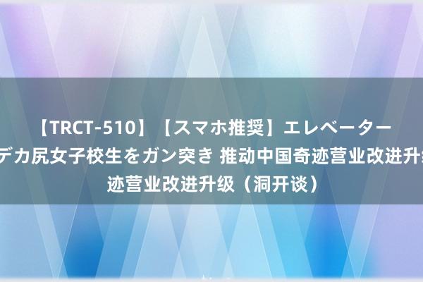 【TRCT-510】【スマホ推奨】エレベーターに挟まれたデカ尻女子校生をガン突き 推动中国奇迹营业改进升级（洞开谈）