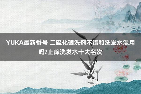 YUKA最新番号 二硫化硒洗剂不错和洗发水混用吗?止痒洗发水十大名次