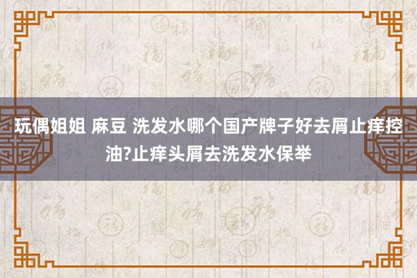 玩偶姐姐 麻豆 洗发水哪个国产牌子好去屑止痒控油?止痒头屑去洗发水保举