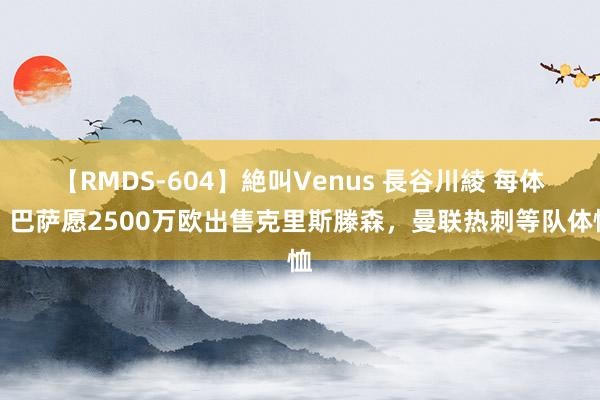 【RMDS-604】絶叫Venus 長谷川綾 每体：巴萨愿2500万欧出售克里斯滕森，曼联热刺等队体恤