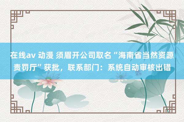 在线av 动漫 须眉开公司取名“海南省当然资源责罚厅”获批，联系部门：系统自动审核出错