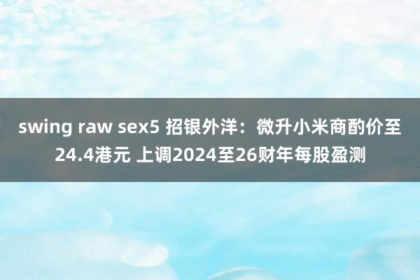 swing raw sex5 招银外洋：微升小米商酌价至24.4港元 上调2024至26财年每股盈测