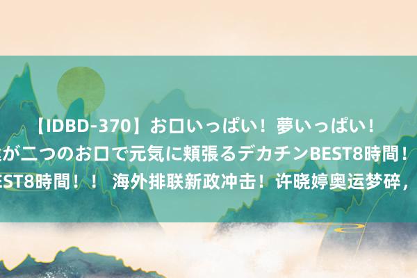 【IDBD-370】お口いっぱい！夢いっぱい！ MEGAマラ S級美女達が二つのお口で元気に頬張るデカチンBEST8時間！！ 海外排联新政冲击！许晓婷奥运梦碎，丁霞竞争加重