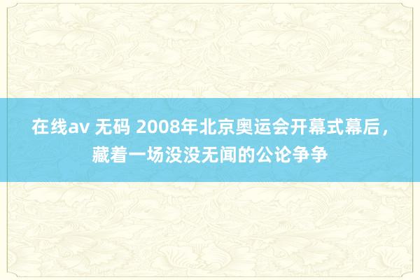 在线av 无码 2008年北京奥运会开幕式幕后，藏着一场没没无闻的公论争争