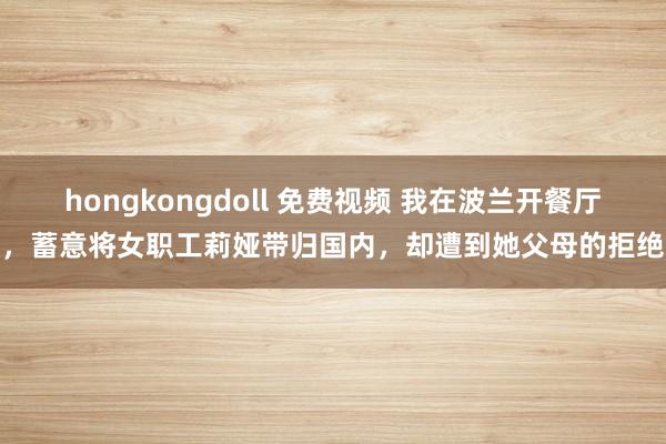 hongkongdoll 免费视频 我在波兰开餐厅，蓄意将女职工莉娅带归国内，却遭到她父母的拒绝