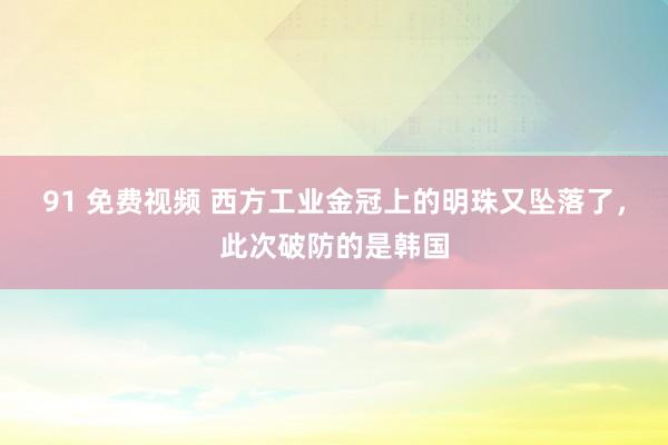 91 免费视频 西方工业金冠上的明珠又坠落了，此次破防的是韩国