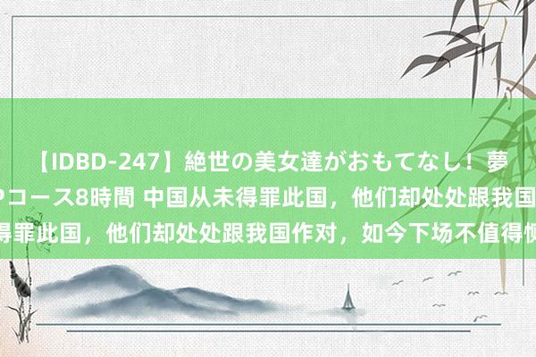 【IDBD-247】絶世の美女達がおもてなし！夢の桃源郷 IP風俗街 VIPコース8時間 中国从未得罪此国，他们却处处跟我国作对，如今下场不值得恻隐