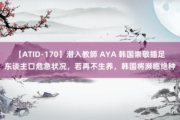 【ATID-170】潜入教師 AYA 韩国崇敬插足东谈主口危急状况，若再不生养，韩国将濒临绝种