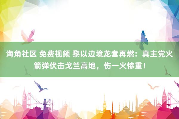 海角社区 免费视频 黎以边境龙套再燃：真主党火箭弹伏击戈兰高地，伤一火惨重！