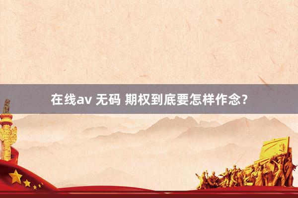 在线av 无码 期权到底要怎样作念？