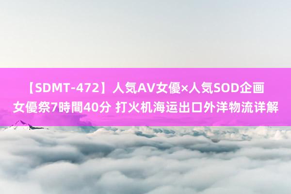 【SDMT-472】人気AV女優×人気SOD企画 女優祭7時間40分 打火机海运出口外洋物流详解