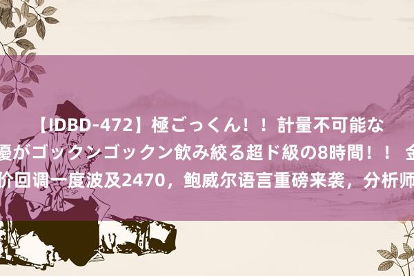 【IDBD-472】極ごっくん！！計量不可能な爆量ザーメンをS級女優がゴックンゴックン飲み絞る超ド級の8時間！！ 金价回调一度波及2470，鲍威尔语言重磅来袭，分析师：上行趋势仍然好意思满