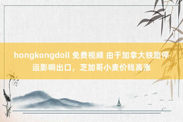 hongkongdoll 免费视频 由于加拿大铁路停运影响出口，芝加哥小麦价钱高涨