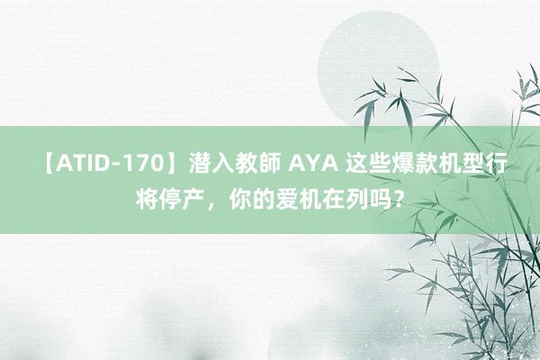 【ATID-170】潜入教師 AYA 这些爆款机型行将停产，你的爱机在列吗？