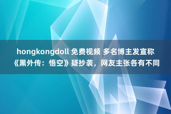 hongkongdoll 免费视频 多名博主发宣称《黑外传：悟空》疑抄袭，网友主张各有不同