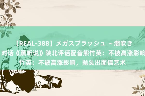 【REAL-388】メガスプラッシュ ～潮吹き絶頂スペシャル～ 对话《黑听说》陕北评话配音熊竹英：不被高涨影响，抛头出面搞艺术