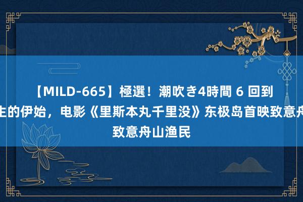 【MILD-665】極選！潮吹き4時間 6 回到历史发生的伊始，电影《里斯本丸千里没》东极岛首映致意舟山渔民