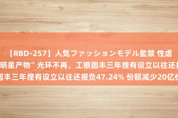 【RBD-257】人気ファッションモデル監禁 性虐コレクション3 AYA “明星产物”光环不再，工银圆丰三年捏有设立以往还报负47.24% 份额减少20亿份