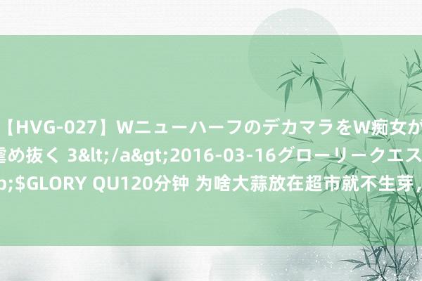 【HVG-027】WニューハーフのデカマラをW痴女が焦らし寸止めで虐め抜く 3</a>2016-03-16グローリークエスト&$GLORY QU120分钟 为啥大蒜放在超市就不生芽，买回家几天就发芽？看完涨常识了