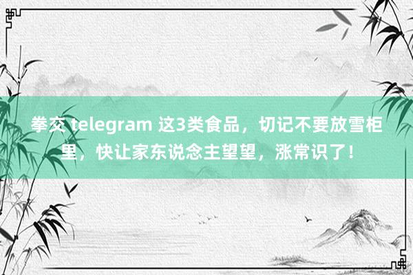 拳交 telegram 这3类食品，切记不要放雪柜里，快让家东说念主望望，涨常识了！