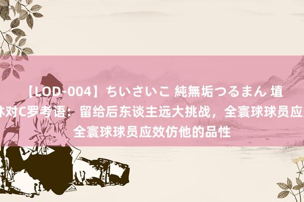 【LOD-004】ちいさいこ 純無垢つるまん 埴生みこ 切费林对C罗考语：留给后东谈主远大挑战，全寰球球员应效仿他的品性