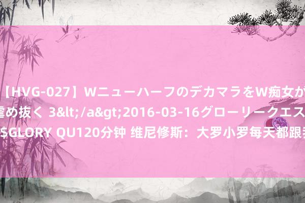 【HVG-027】WニューハーフのデカマラをW痴女が焦らし寸止めで虐め抜く 3</a>2016-03-16グローリークエスト&$GLORY QU120分钟 维尼修斯：大罗小罗每天都跟我说必须赢得金球，我也思拿6座欧冠