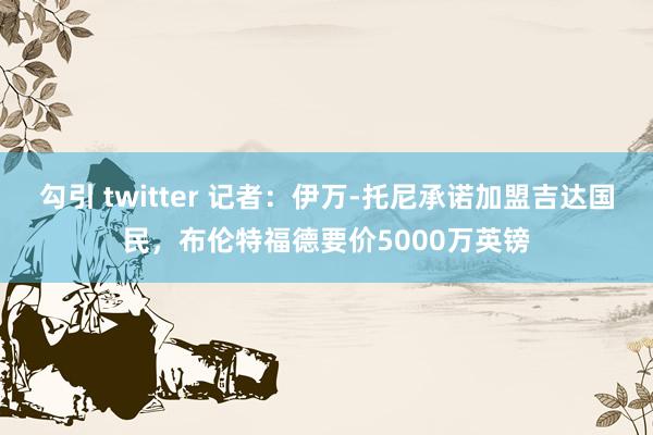 勾引 twitter 记者：伊万-托尼承诺加盟吉达国民，布伦特福德要价5000万英镑