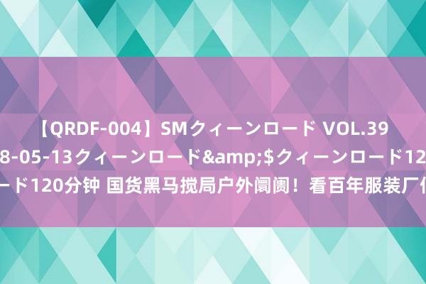 【QRDF-004】SMクィーンロード VOL.39 怜佳</a>2018-05-13クィーンロード&$クィーンロード120分钟 国货黑马搅局户外阛阓！看百年服装厂何如打好“山系”这张牌…